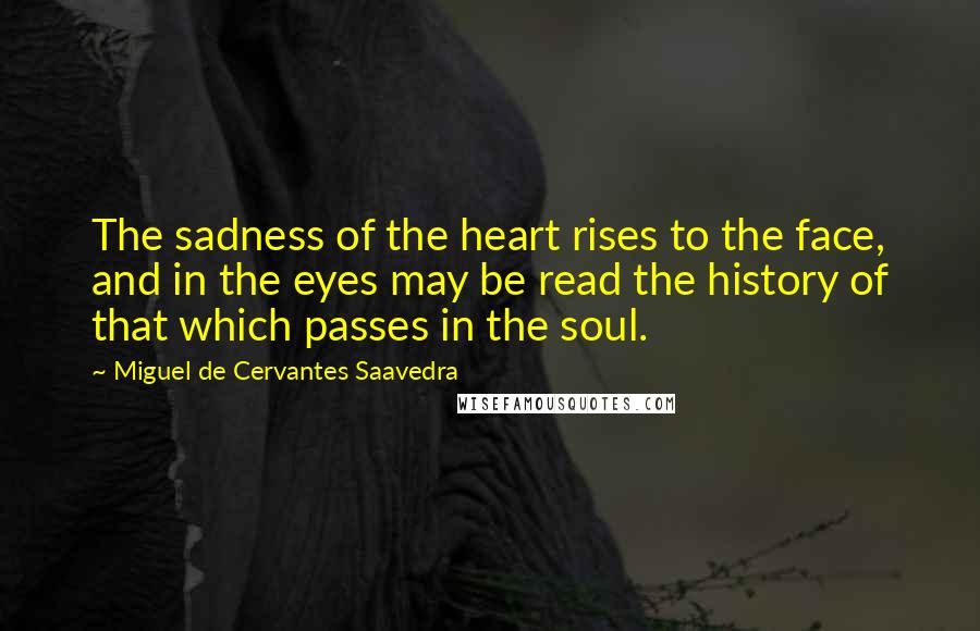 Miguel De Cervantes Saavedra quotes: The sadness of the heart rises to the face, and in the eyes may be read the history of that which passes in the soul. Miguel De Cervantes Saavedra quotes: The sadness of the heart rises to the face, and in the eyes may be read the history of that which passes in the soul.
