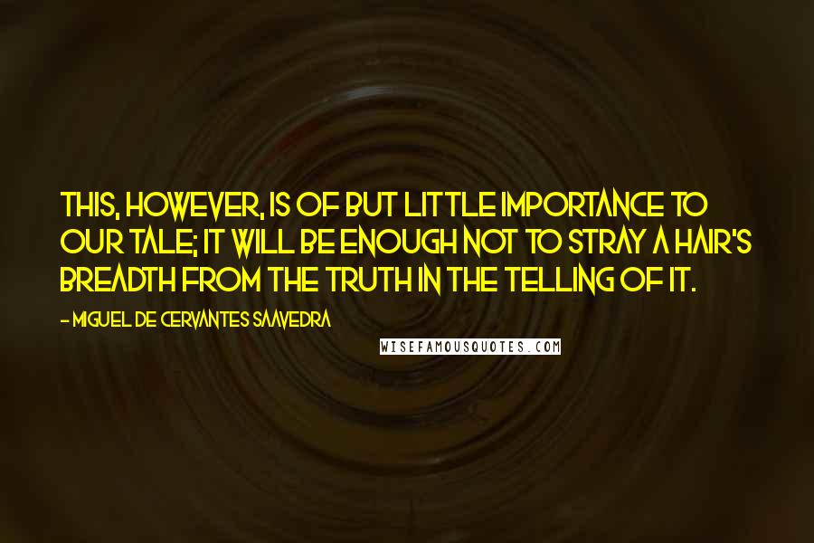 Miguel De Cervantes Saavedra quotes: This, however, is of but little importance to our tale; it will be enough not to stray a hair's breadth from the truth in the telling of it. Miguel De Cervantes Saavedra quotes: This, however, is of but little importance to our tale; it will be enough not to stray a hair's breadth from the truth in the telling of it.