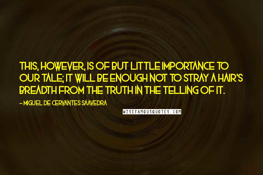 Miguel De Cervantes Saavedra quotes: This, however, is of but little importance to our tale; it will be enough not to stray a hair's breadth from the truth in the telling of it.