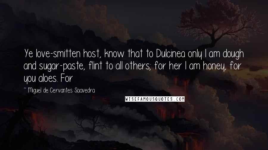 Miguel De Cervantes Saavedra quotes: Ye love-smitten host, know that to Dulcinea only I am dough and sugar-paste, flint to all others; for her I am honey, for you aloes. For Miguel De Cervantes Saavedra quotes: Ye love-smitten host, know that to Dulcinea only I am dough and sugar-paste, flint to all others; for her I am honey, for you aloes. For