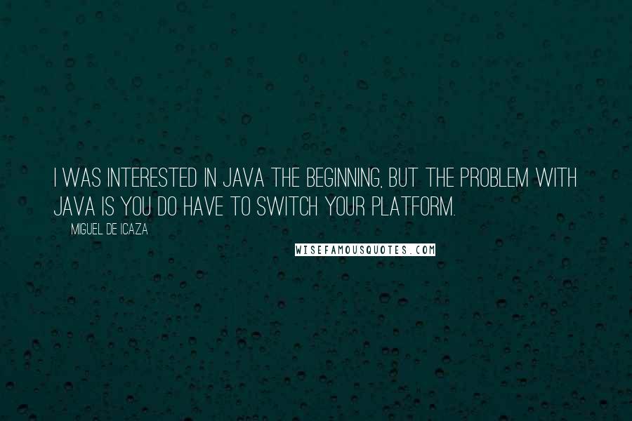 Miguel De Icaza quotes: I was interested in Java the beginning, but the problem with Java is you do have to switch your platform. Miguel De Icaza quotes: I was interested in Java the beginning, but the problem with Java is you do have to switch your platform.