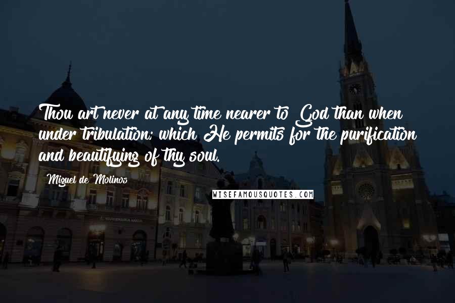 Miguel De Molinos quotes: Thou art never at any time nearer to God than when under tribulation; which He permits for the purification and beautifying of thy soul.