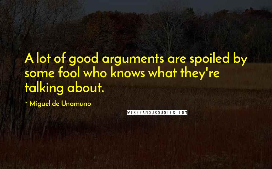 Miguel De Unamuno quotes: A lot of good arguments are spoiled by some fool who knows what they're talking about.