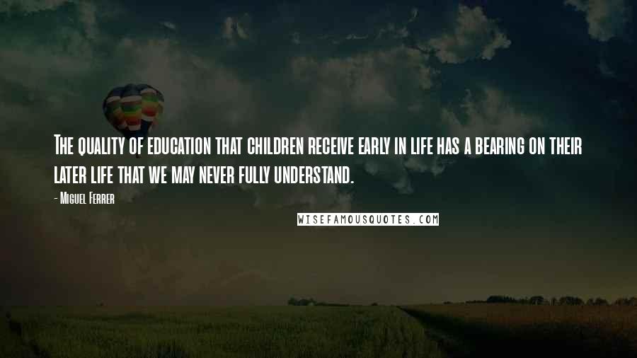 Miguel Ferrer quotes: The quality of education that children receive early in life has a bearing on their later life that we may never fully understand.