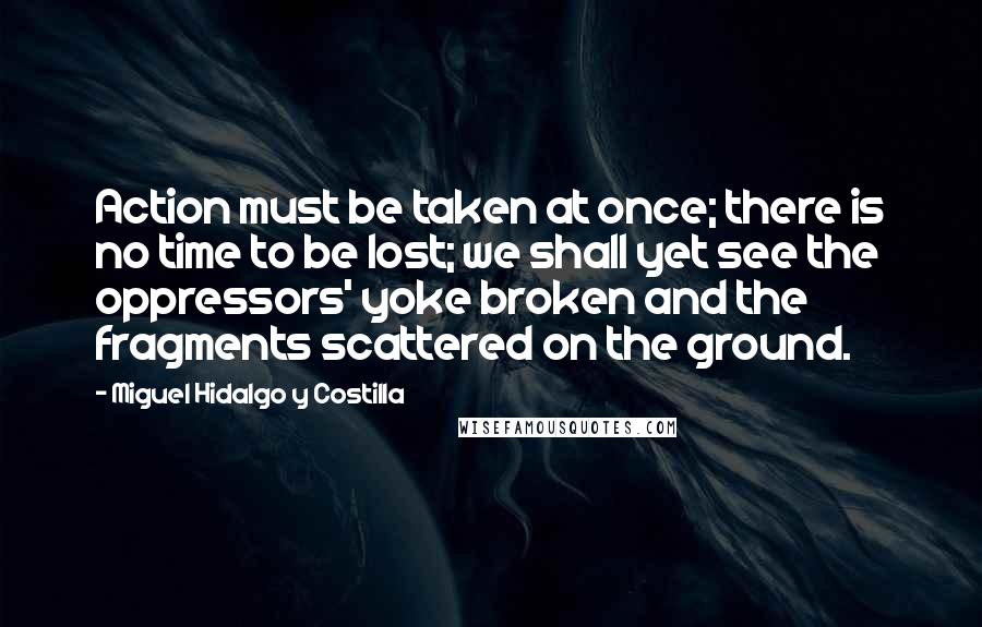 Miguel Hidalgo Y Costilla quotes: Action must be taken at once; there is no time to be lost; we shall yet see the oppressors' yoke broken and the fragments scattered on the ground. Miguel Hidalgo Y Costilla quotes: Action must be taken at once; there is no time to be lost; we shall yet see the oppressors' yoke broken and the fragments scattered on the ground.