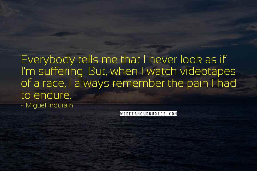 Miguel Indurain quotes: Everybody tells me that I never look as if I'm suffering. But, when I watch videotapes of a race, I always remember the pain I had to endure.