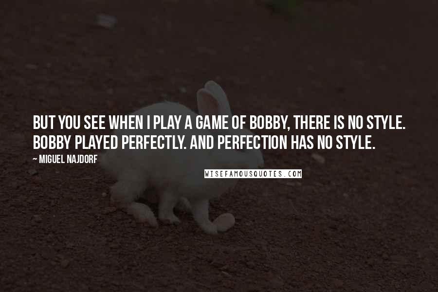 Miguel Najdorf quotes: But you see when I play a game of Bobby, there is no style. Bobby played perfectly. And perfection has no style. Miguel Najdorf quotes: But you see when I play a game of Bobby, there is no style. Bobby played perfectly. And perfection has no style.