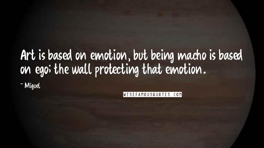 Miguel quotes: Art is based on emotion, but being macho is based on ego; the wall protecting that emotion.