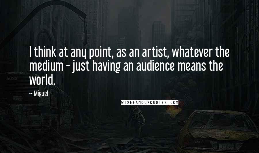 Miguel quotes: I think at any point, as an artist, whatever the medium - just having an audience means the world.