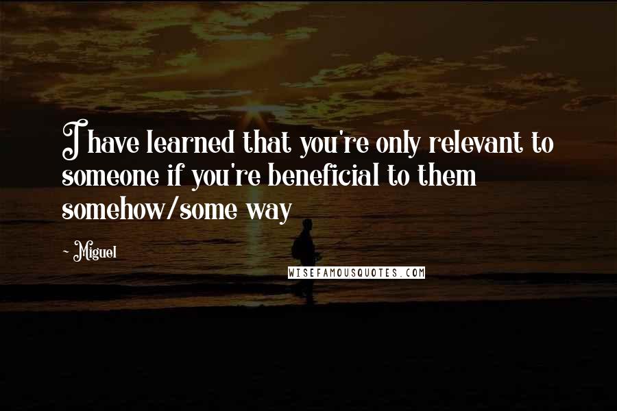 Miguel quotes: I have learned that you're only relevant to someone if you're beneficial to them somehow/some way