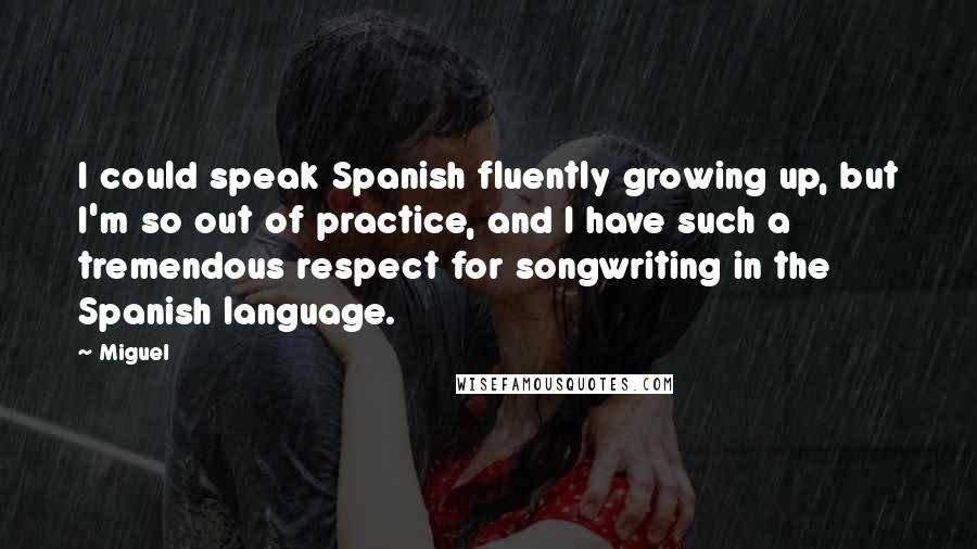 Miguel quotes: I could speak Spanish fluently growing up, but I'm so out of practice, and I have such a tremendous respect for songwriting in the Spanish language.