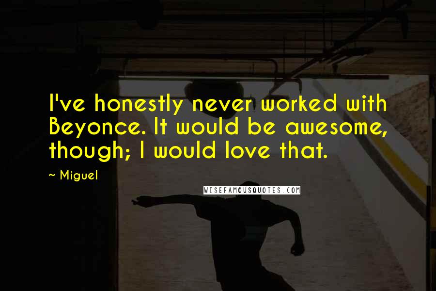 Miguel quotes: I've honestly never worked with Beyonce. It would be awesome, though; I would love that.