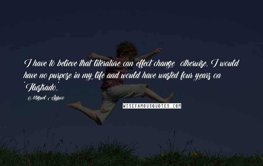 Miguel Syjuco quotes: I have to believe that literature can effect change; otherwise, I would have no purpose in my life and would have wasted four years on 'Ilustrado.'