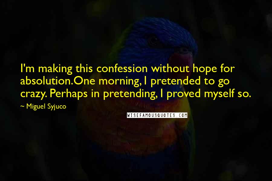 Miguel Syjuco quotes: I'm making this confession without hope for absolution.One morning, I pretended to go crazy. Perhaps in pretending, I proved myself so.