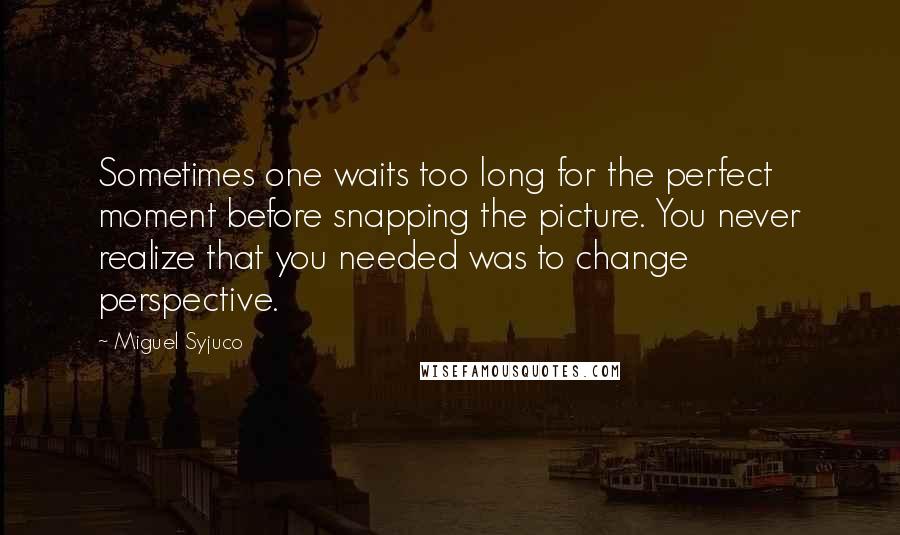 Miguel Syjuco quotes: Sometimes one waits too long for the perfect moment before snapping the picture. You never realize that you needed was to change perspective.