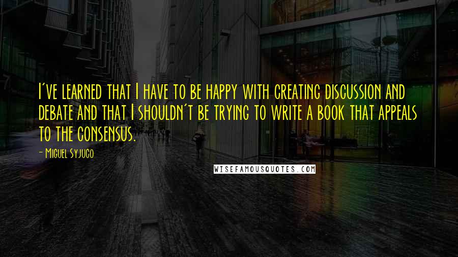 Miguel Syjuco quotes: I've learned that I have to be happy with creating discussion and debate and that I shouldn't be trying to write a book that appeals to the consensus.