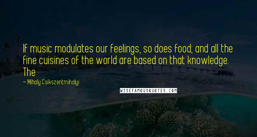Mihaly Csikszentmihalyi quotes: If music modulates our feelings, so does food; and all the fine cuisines of the world are based on that knowledge. The Mihaly Csikszentmihalyi quotes: If music modulates our feelings, so does food; and all the fine cuisines of the world are based on that knowledge. The