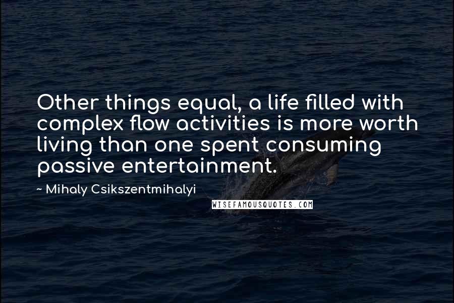 Mihaly Csikszentmihalyi quotes: Other things equal, a life filled with complex flow activities is more worth living than one spent consuming passive entertainment. Mihaly Csikszentmihalyi quotes: Other things equal, a life filled with complex flow activities is more worth living than one spent consuming passive entertainment.