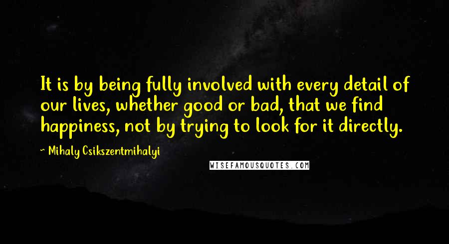 Mihaly Csikszentmihalyi quotes: It is by being fully involved with every detail of our lives, whether good or bad, that we find happiness, not by trying to look for it directly. Mihaly Csikszentmihalyi quotes: It is by being fully involved with every detail of our lives, whether good or bad, that we find happiness, not by trying to look for it directly.