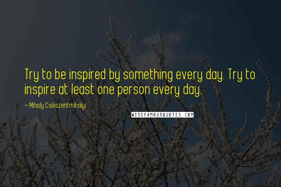 Mihaly Csikszentmihalyi quotes: Try to be inspired by something every day. Try to inspire at least one person every day.