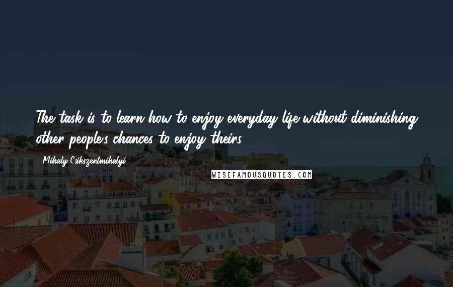 Mihaly Csikszentmihalyi quotes: The task is to learn how to enjoy everyday life without diminishing other people's chances to enjoy theirs. Mihaly Csikszentmihalyi quotes: The task is to learn how to enjoy everyday life without diminishing other people's chances to enjoy theirs.
