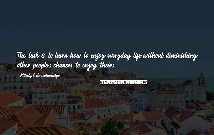 Mihaly Csikszentmihalyi quotes: The task is to learn how to enjoy everyday life without diminishing other people's chances to enjoy theirs.