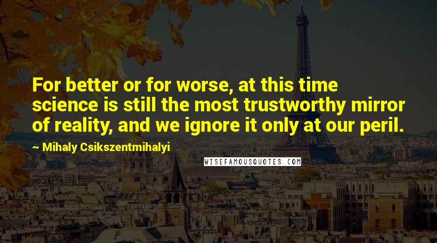 Mihaly Csikszentmihalyi quotes: For better or for worse, at this time science is still the most trustworthy mirror of reality, and we ignore it only at our peril. Mihaly Csikszentmihalyi quotes: For better or for worse, at this time science is still the most trustworthy mirror of reality, and we ignore it only at our peril.