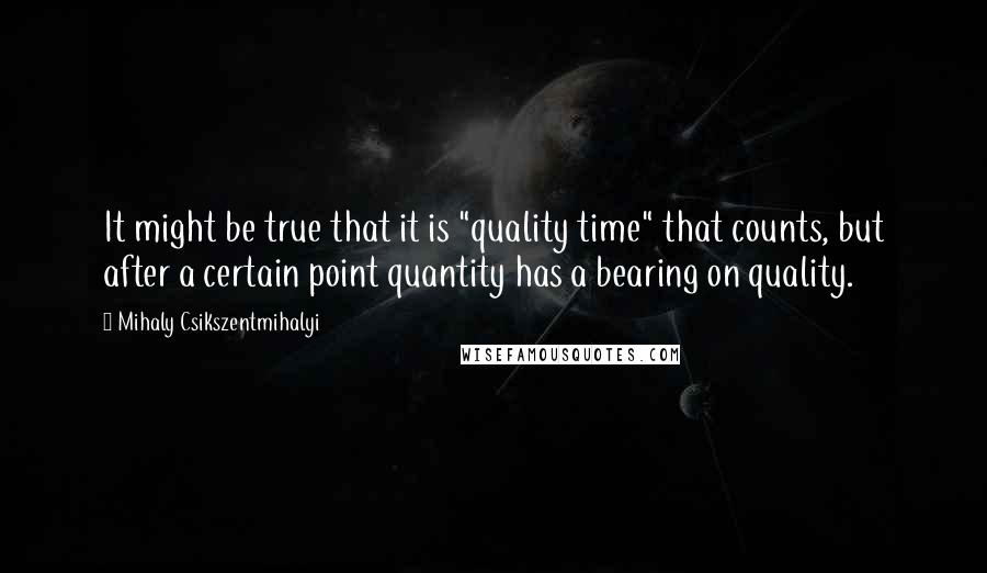 Mihaly Csikszentmihalyi quotes: It might be true that it is "quality time" that counts, but after a certain point quantity has a bearing on quality.