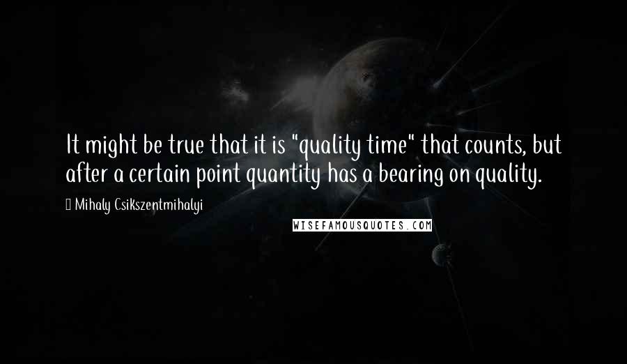 Mihaly Csikszentmihalyi quotes: It might be true that it is "quality time" that counts, but after a certain point quantity has a bearing on quality. Mihaly Csikszentmihalyi quotes: It might be true that it is "quality time" that counts, but after a certain point quantity has a bearing on quality.