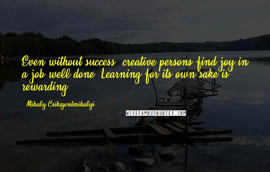Mihaly Csikszentmihalyi quotes: Even without success, creative persons find joy in a job well done. Learning for its own sake is rewarding. Mihaly Csikszentmihalyi quotes: Even without success, creative persons find joy in a job well done. Learning for its own sake is rewarding.