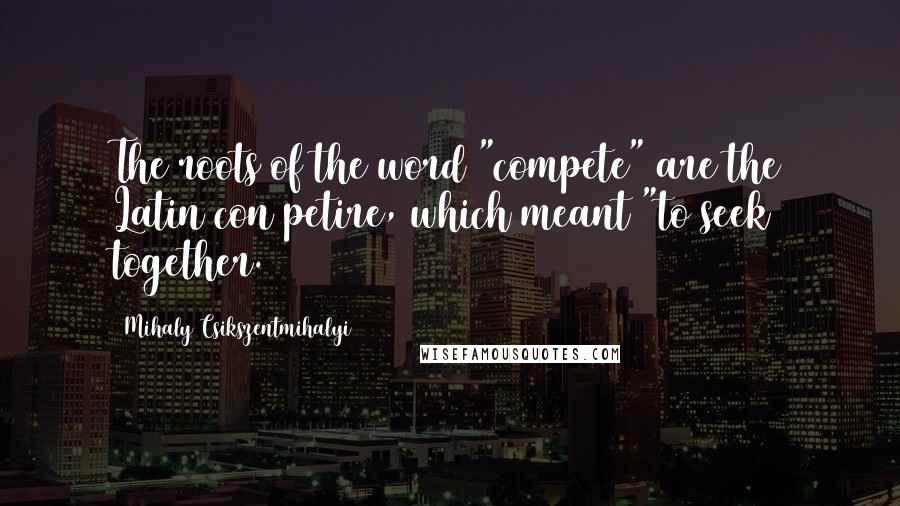 Mihaly Csikszentmihalyi quotes: The roots of the word "compete" are the Latin con petire, which meant "to seek together.