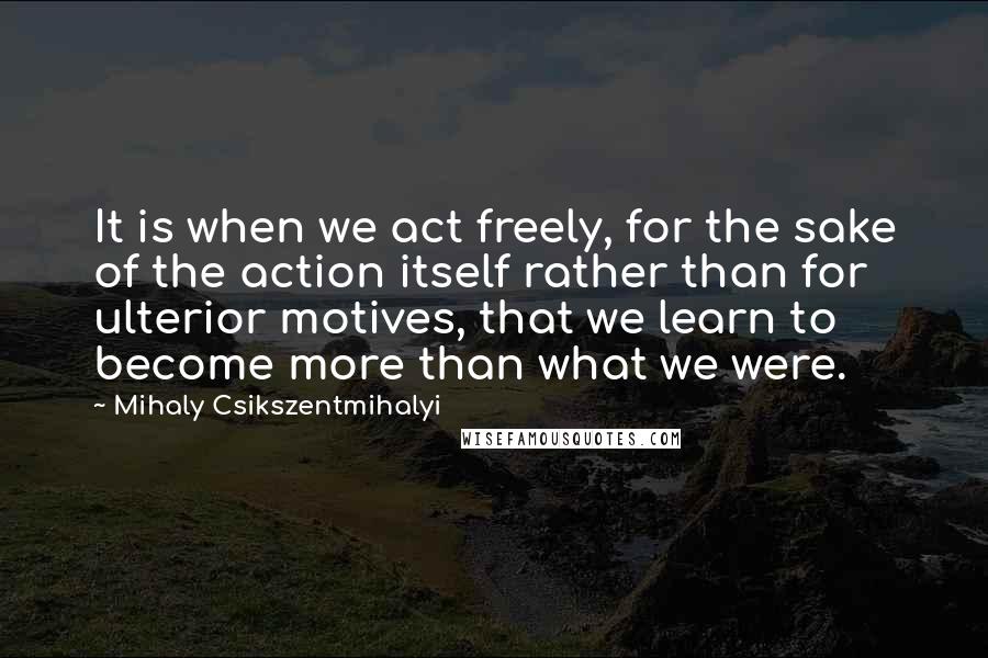 Mihaly Csikszentmihalyi quotes: It is when we act freely, for the sake of the action itself rather than for ulterior motives, that we learn to become more than what we were.