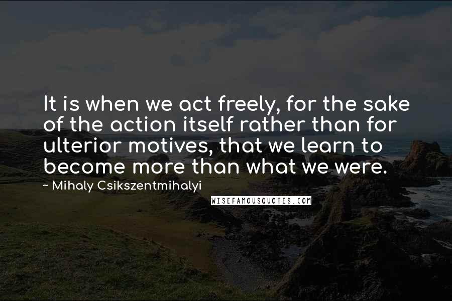 Mihaly Csikszentmihalyi quotes: It is when we act freely, for the sake of the action itself rather than for ulterior motives, that we learn to become more than what we were. Mihaly Csikszentmihalyi quotes: It is when we act freely, for the sake of the action itself rather than for ulterior motives, that we learn to become more than what we were.