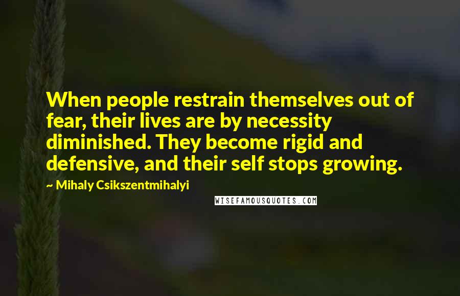 Mihaly Csikszentmihalyi quotes: When people restrain themselves out of fear, their lives are by necessity diminished. They become rigid and defensive, and their self stops growing. Mihaly Csikszentmihalyi quotes: When people restrain themselves out of fear, their lives are by necessity diminished. They become rigid and defensive, and their self stops growing.