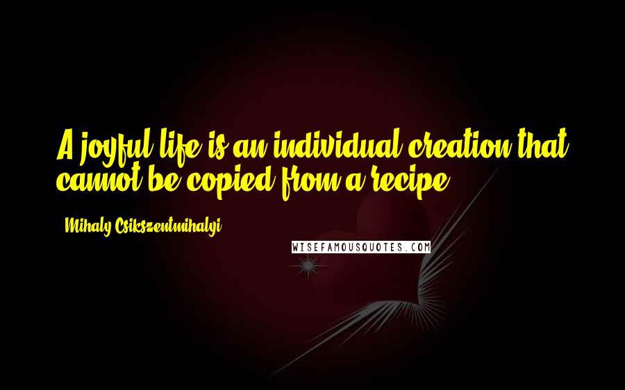 Mihaly Csikszentmihalyi quotes: A joyful life is an individual creation that cannot be copied from a recipe.