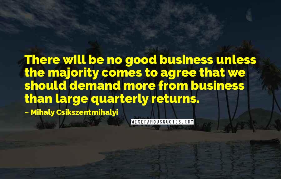 Mihaly Csikszentmihalyi quotes: There will be no good business unless the majority comes to agree that we should demand more from business than large quarterly returns. Mihaly Csikszentmihalyi quotes: There will be no good business unless the majority comes to agree that we should demand more from business than large quarterly returns.