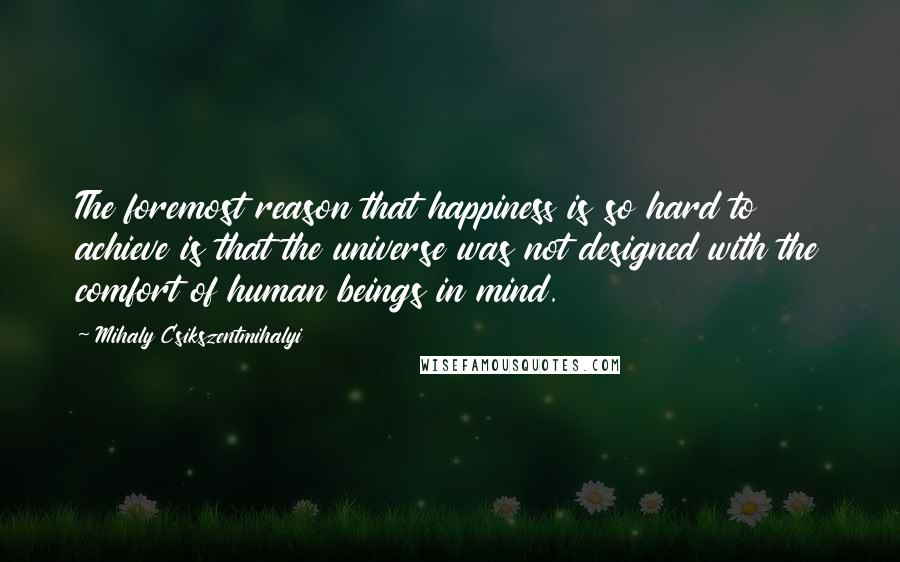 Mihaly Csikszentmihalyi quotes: The foremost reason that happiness is so hard to achieve is that the universe was not designed with the comfort of human beings in mind. Mihaly Csikszentmihalyi quotes: The foremost reason that happiness is so hard to achieve is that the universe was not designed with the comfort of human beings in mind.