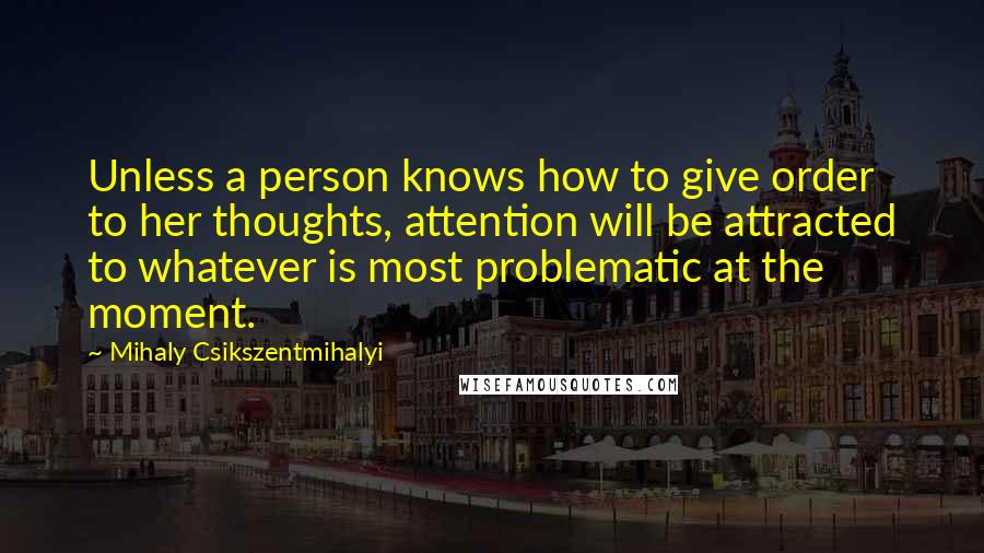 Mihaly Csikszentmihalyi quotes: Unless a person knows how to give order to her thoughts, attention will be attracted to whatever is most problematic at the moment.