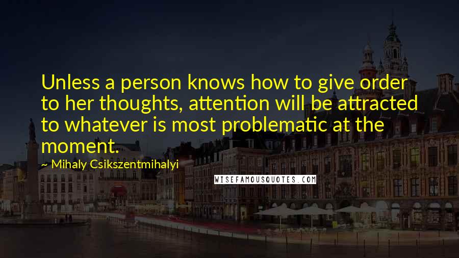 Mihaly Csikszentmihalyi quotes: Unless a person knows how to give order to her thoughts, attention will be attracted to whatever is most problematic at the moment. Mihaly Csikszentmihalyi quotes: Unless a person knows how to give order to her thoughts, attention will be attracted to whatever is most problematic at the moment.