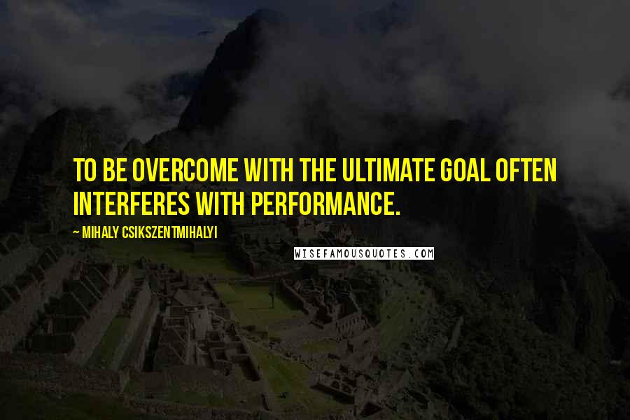 Mihaly Csikszentmihalyi quotes: To be overcome with the ultimate goal often interferes with performance.