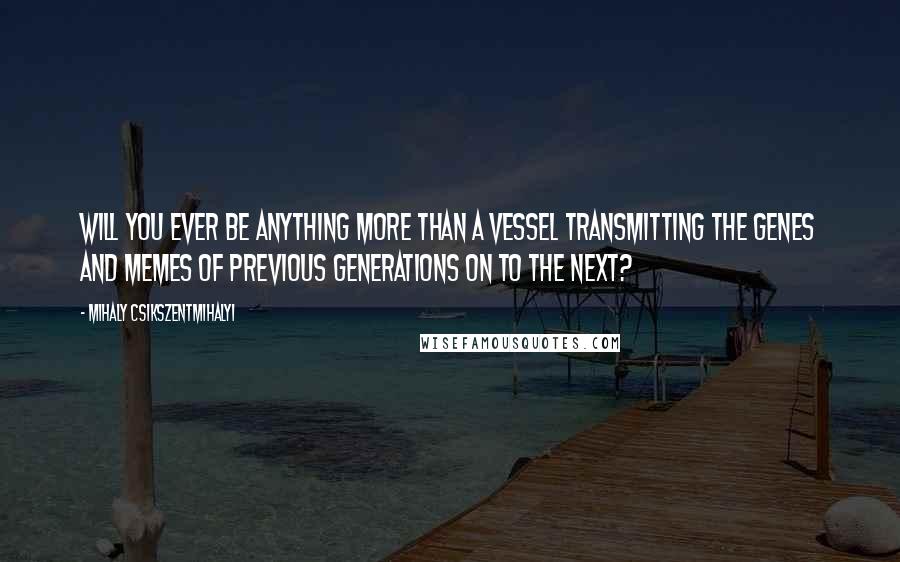 Mihaly Csikszentmihalyi quotes: Will you ever be anything more than a vessel transmitting the genes and memes of previous generations on to the next?
