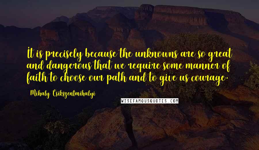 Mihaly Csikszentmihalyi quotes: It is precisely because the unknowns are so great and dangerous that we require some manner of faith to choose our path and to give us courage.