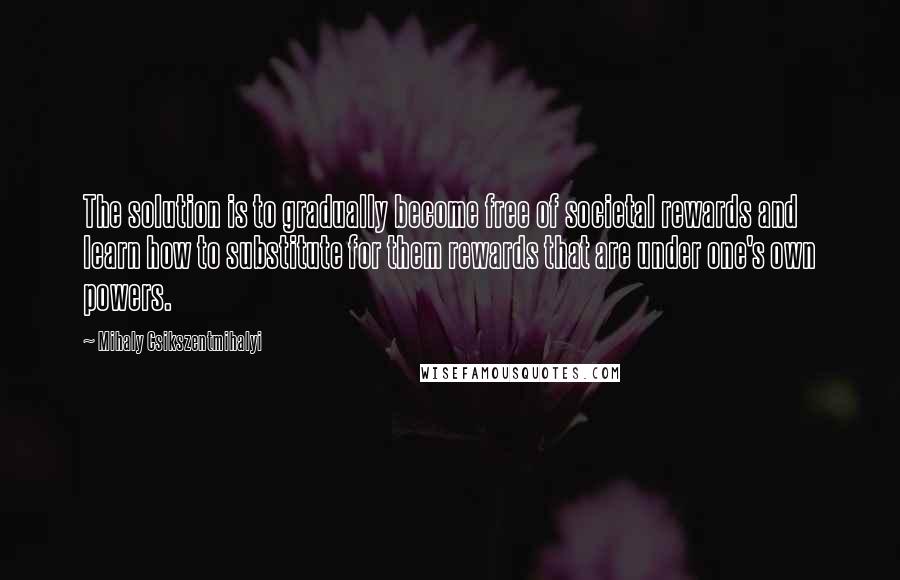 Mihaly Csikszentmihalyi quotes: The solution is to gradually become free of societal rewards and learn how to substitute for them rewards that are under one's own powers.