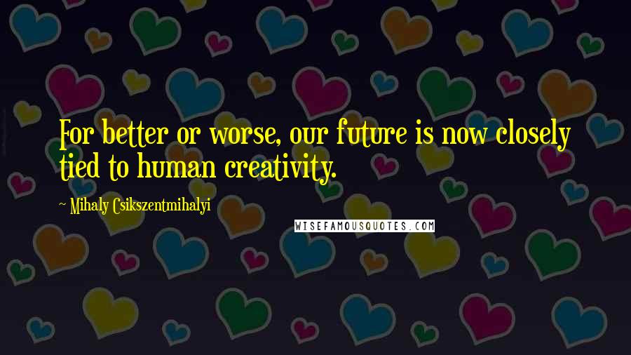 Mihaly Csikszentmihalyi quotes: For better or worse, our future is now closely tied to human creativity.