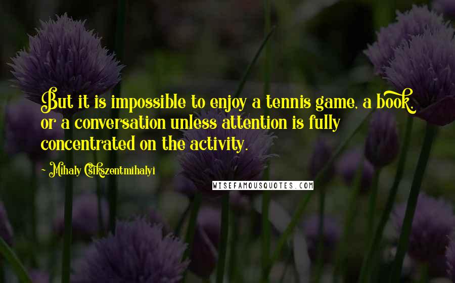 Mihaly Csikszentmihalyi quotes: But it is impossible to enjoy a tennis game, a book, or a conversation unless attention is fully concentrated on the activity. Mihaly Csikszentmihalyi quotes: But it is impossible to enjoy a tennis game, a book, or a conversation unless attention is fully concentrated on the activity.