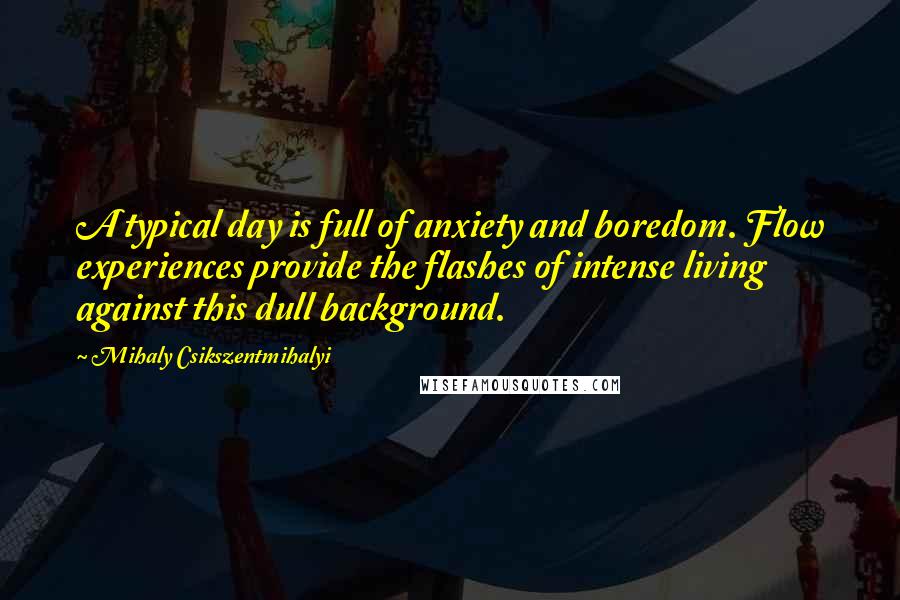 Mihaly Csikszentmihalyi quotes: A typical day is full of anxiety and boredom. Flow experiences provide the flashes of intense living against this dull background. Mihaly Csikszentmihalyi quotes: A typical day is full of anxiety and boredom. Flow experiences provide the flashes of intense living against this dull background.