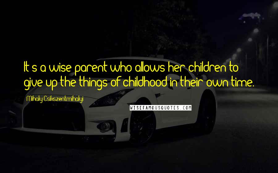 Mihaly Csikszentmihalyi quotes: It's a wise parent who allows her children to give up the things of childhood in their own time.