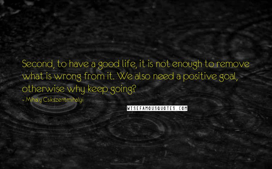 Mihaly Csikszentmihalyi quotes: Second, to have a good life, it is not enough to remove what is wrong from it. We also need a positive goal, otherwise why keep going? Mihaly Csikszentmihalyi quotes: Second, to have a good life, it is not enough to remove what is wrong from it. We also need a positive goal, otherwise why keep going?