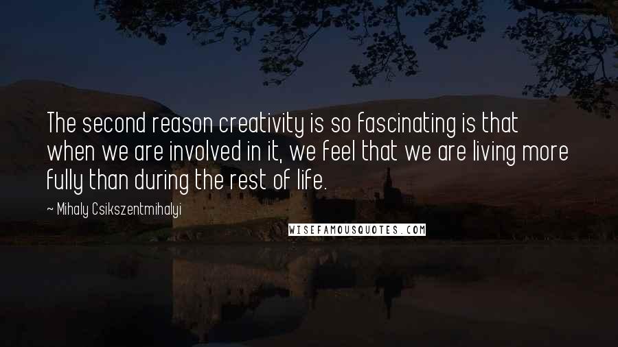 Mihaly Csikszentmihalyi quotes: The second reason creativity is so fascinating is that when we are involved in it, we feel that we are living more fully than during the rest of life. Mihaly Csikszentmihalyi quotes: The second reason creativity is so fascinating is that when we are involved in it, we feel that we are living more fully than during the rest of life.
