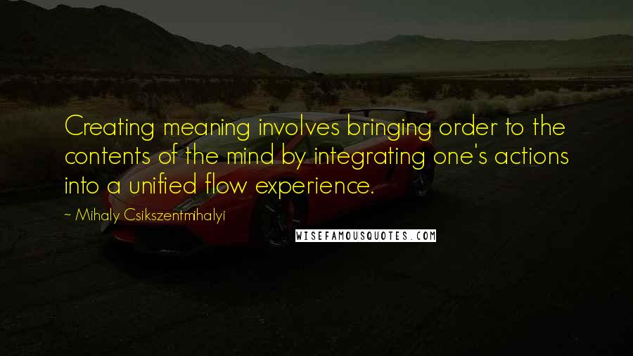 Mihaly Csikszentmihalyi quotes: Creating meaning involves bringing order to the contents of the mind by integrating one's actions into a unified flow experience. Mihaly Csikszentmihalyi quotes: Creating meaning involves bringing order to the contents of the mind by integrating one's actions into a unified flow experience.
